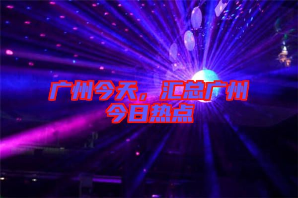 廣州今天，匯總廣州今日熱點(diǎn)