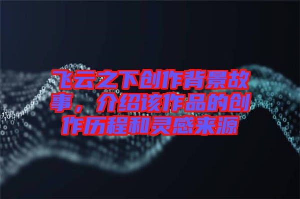 飛云之下創(chuàng)作背景故事，介紹該作品的創(chuàng)作歷程和靈感來源