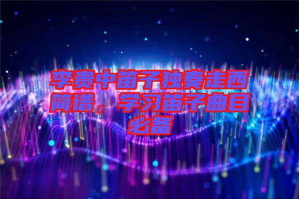 李貴中笛子獨(dú)奏走西簡(jiǎn)譜，學(xué)習(xí)笛子曲目必備