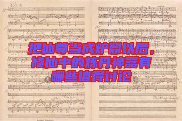 把仙尊當(dāng)成爐鼎以后，修仙中的煉丹神器有哪些值得討論