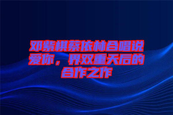 鄧紫棋蔡依林合唱說愛你，界雙重天后的合作之作