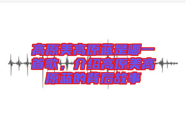 高原美高原藍是哪一首歌，介紹高原美高原藍的背后故事