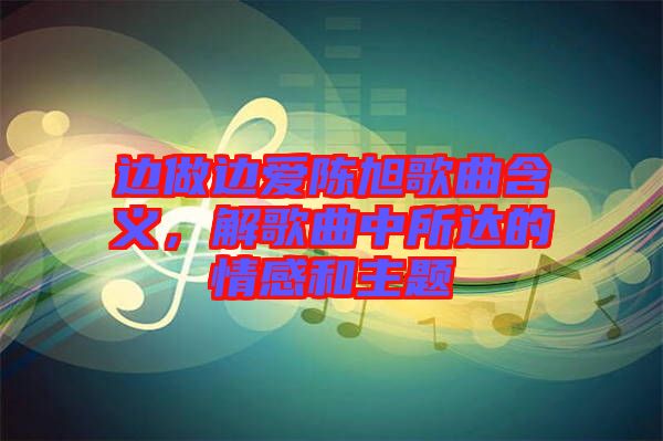 邊做邊愛陳旭歌曲含義，解歌曲中所達的情感和主題