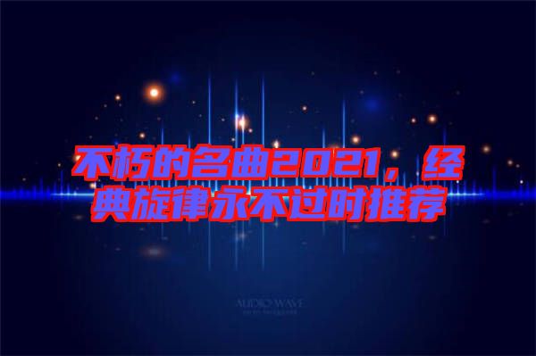 不朽的名曲2021，經(jīng)典旋律永不過時推薦