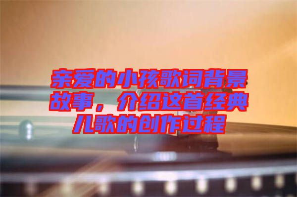 親愛的小孩歌詞背景故事，介紹這首經(jīng)典兒歌的創(chuàng)作過程