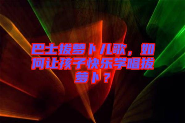 巴士拔蘿卜兒歌，如何讓孩子快樂學(xué)唱拔蘿卜？