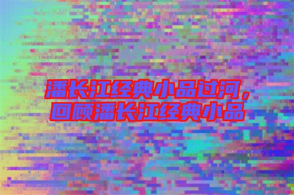 潘長(zhǎng)江經(jīng)典小品過(guò)河，回顧潘長(zhǎng)江經(jīng)典小品