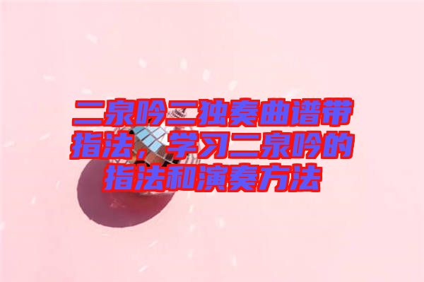 二泉吟二獨奏曲譜帶指法，學(xué)習二泉吟的指法和演奏方法