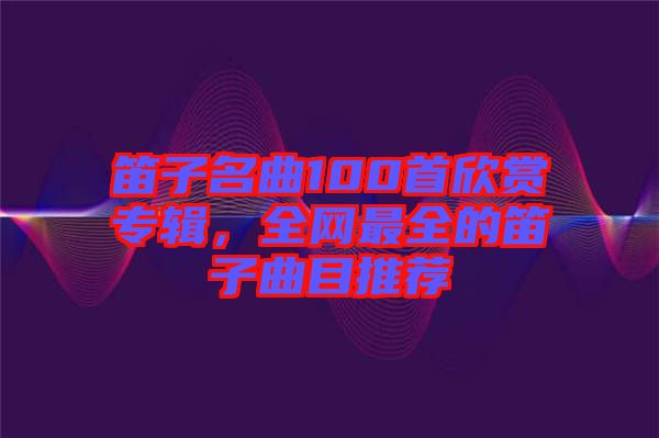 笛子名曲100首欣賞專(zhuān)輯，全網(wǎng)最全的笛子曲目推薦
