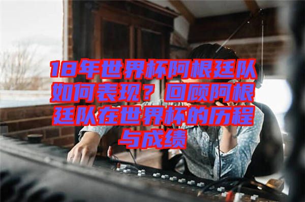 18年世界杯阿根廷隊如何表現(xiàn)？回顧阿根廷隊在世界杯的歷程與成績