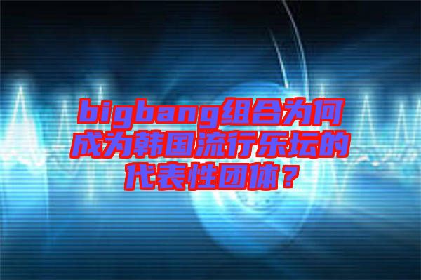 bigbang組合為何成為韓國流行樂壇的代表性團體？