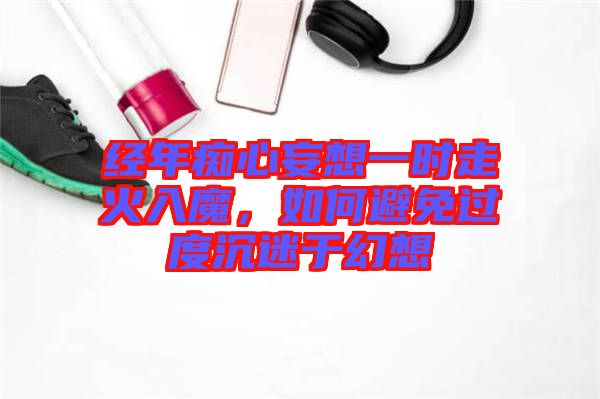 經(jīng)年癡心妄想一時(shí)走火入魔，如何避免過(guò)度沉迷于幻想