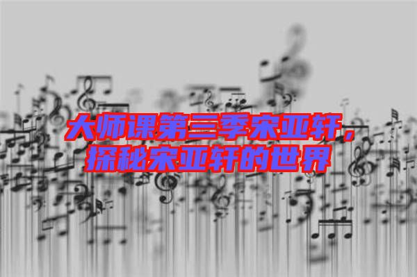 大師課第三季宋亞軒，探秘宋亞軒的世界