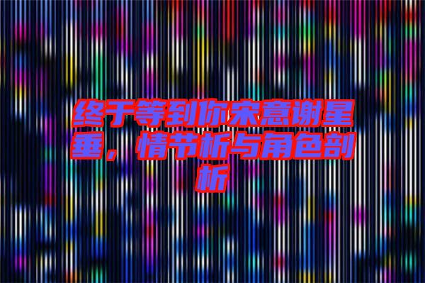 終于等到你宋意謝星垂，情節(jié)析與角色剖析