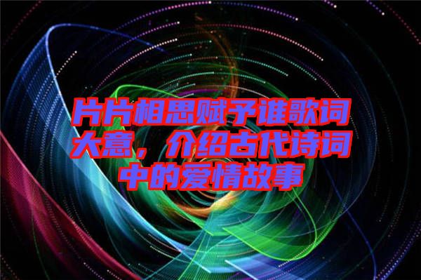 片片相思賦予誰歌詞大意，介紹古代詩(shī)詞中的愛情故事