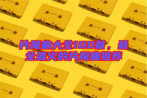 片尾曲大全100首，最全最火的片尾曲推薦