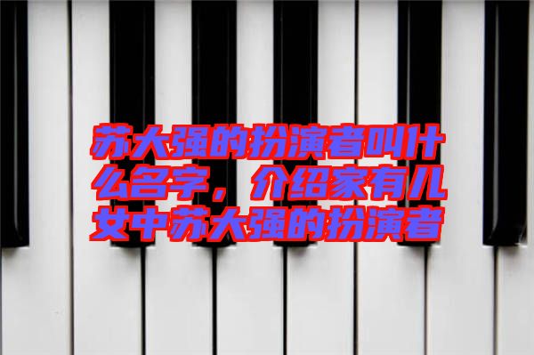 蘇大強(qiáng)的扮演者叫什么名字，介紹家有兒女中蘇大強(qiáng)的扮演者