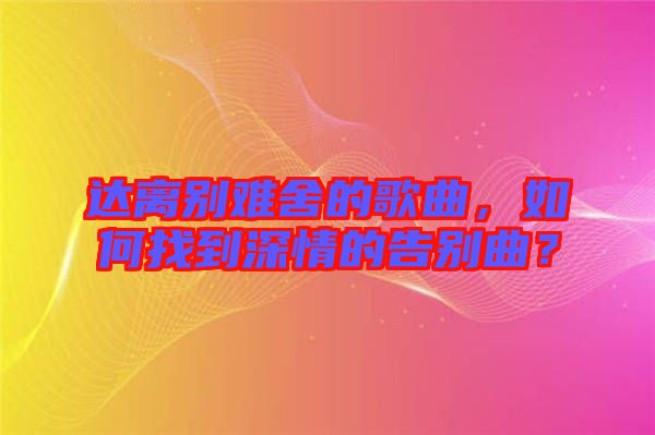 達(dá)離別難舍的歌曲，如何找到深情的告別曲？