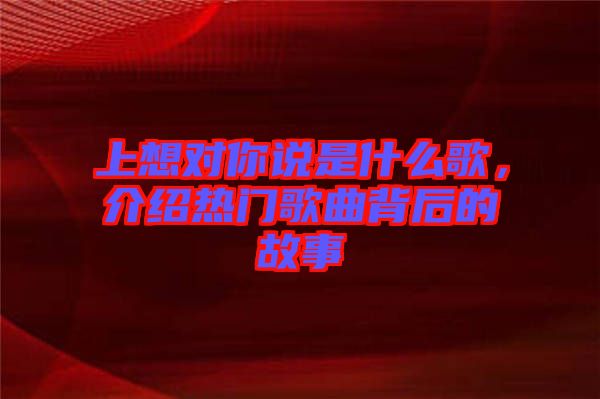 上想對你說是什么歌，介紹熱門歌曲背后的故事