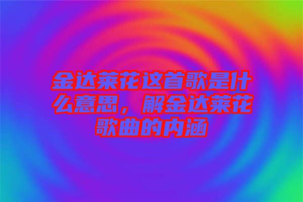 金達萊花這首歌是什么意思，解金達萊花歌曲的內(nèi)涵