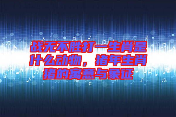 戰(zhàn)無(wú)不勝打一生肖是什么動(dòng)物，豬年生肖豬的寓意與象征