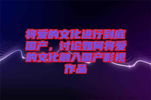 將愛的文化進行到底國產(chǎn)，討論如何將愛的文化融入國產(chǎn)影視作品