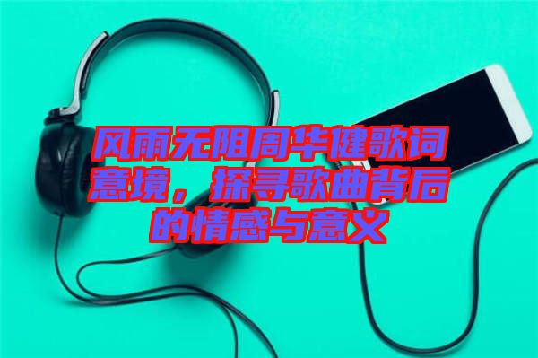 風雨無阻周華健歌詞意境，探尋歌曲背后的情感與意義