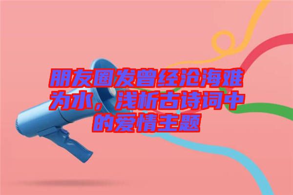 朋友圈發(fā)曾經(jīng)滄海難為水，淺析古詩詞中的愛情主題