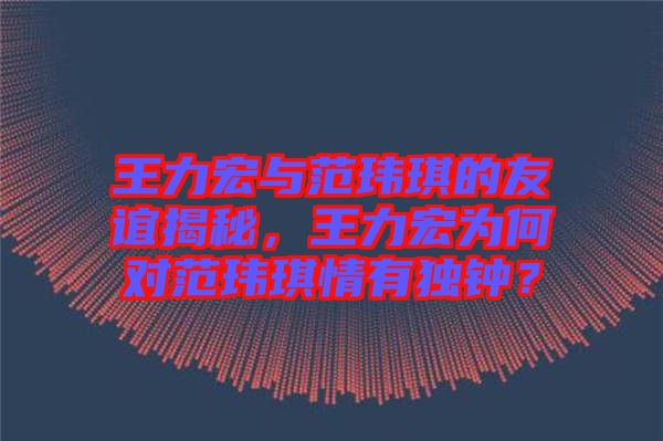 王力宏與范瑋琪的友誼揭秘，王力宏為何對(duì)范瑋琪情有獨(dú)鐘？