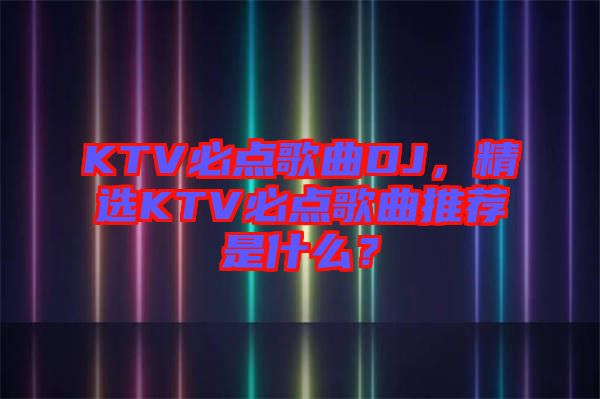 KTV必點歌曲DJ，精選KTV必點歌曲推薦是什么？