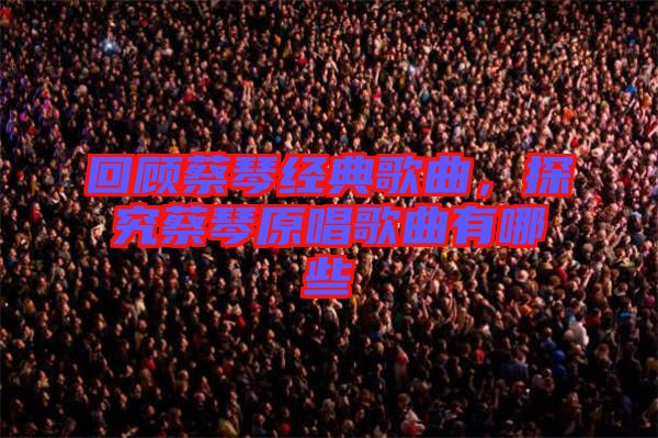 回顧蔡琴經(jīng)典歌曲，探究蔡琴原唱歌曲有哪些