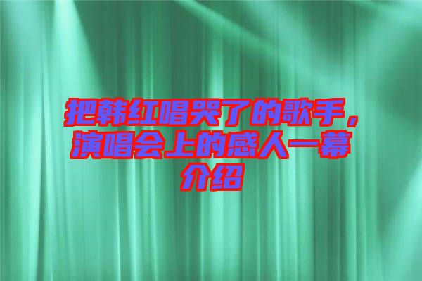 把韓紅唱哭了的歌手，演唱會上的感人一幕介紹