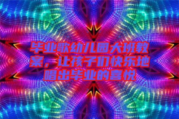 畢業(yè)歌幼兒園大班教案，讓孩子們快樂地唱出畢業(yè)的喜悅