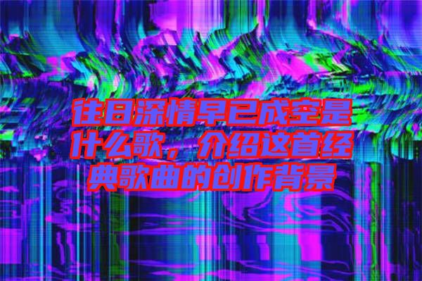 往日深情早已成空是什么歌，介紹這首經(jīng)典歌曲的創(chuàng)作背景
