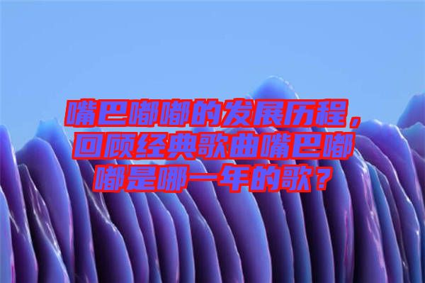 嘴巴嘟嘟的發(fā)展歷程，回顧經(jīng)典歌曲嘴巴嘟嘟是哪一年的歌？