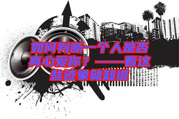 如何判斷一個人是否真心愛你？——看這些跡象就知道