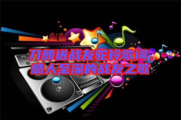 刀郎送戰(zhàn)友駝鈴歌詞，感人至深的戰(zhàn)友之歌