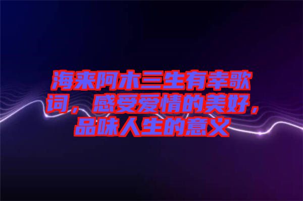 海來阿木三生有幸歌詞，感受愛情的美好，品味人生的意義