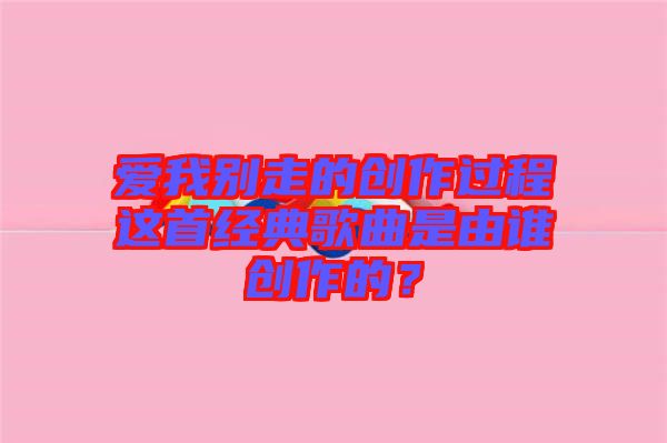 愛(ài)我別走的創(chuàng)作過(guò)程這首經(jīng)典歌曲是由誰(shuí)創(chuàng)作的？