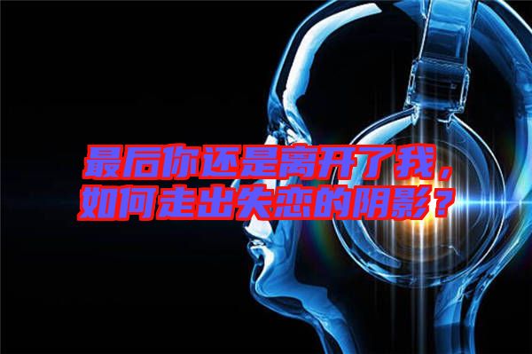 最后你還是離開了我，如何走出失戀的陰影？