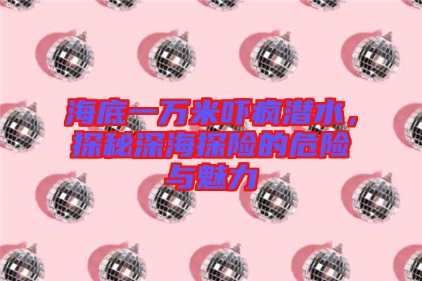 海底一萬米嚇瘋潛水，探秘深海探險的危險與魅力