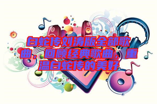 白蛇傳劉濤版全部歌曲，回顧經(jīng)典歌曲，重溫白蛇傳的美好