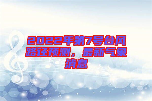 2022年第7號臺風(fēng)路徑預(yù)測，最新氣象消息