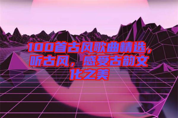 100首古風(fēng)歌曲精選，聽古風(fēng)，感受古韻文化之美