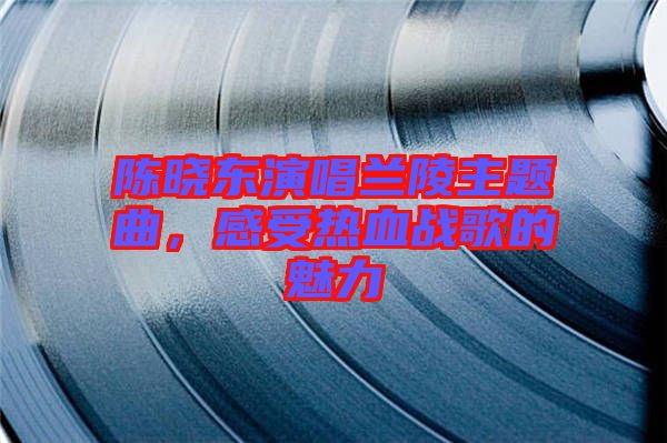 陳曉東演唱蘭陵主題曲，感受熱血戰(zhàn)歌的魅力