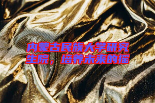 內蒙古民族大學研究生院，培養(yǎng)未來的搖