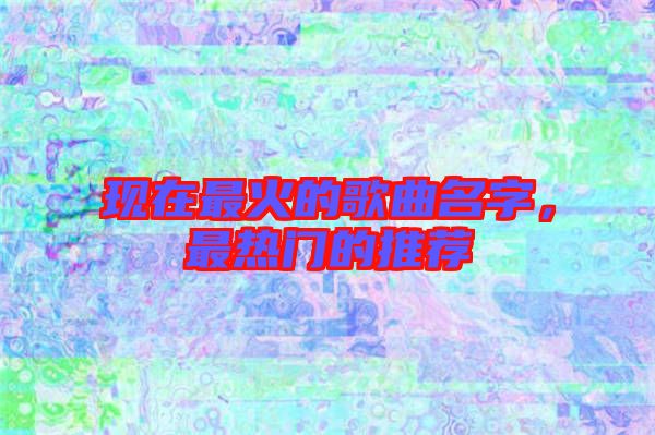 現(xiàn)在最火的歌曲名字，最熱門(mén)的推薦
