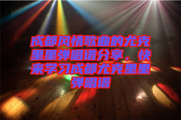 成都風(fēng)情歌曲的尤克里里彈唱譜分享，快來(lái)學(xué)習(xí)成都尤克里里彈唱譜