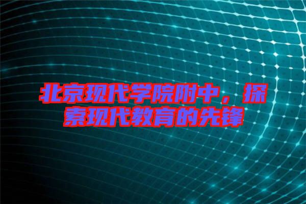 北京現(xiàn)代學院附中，探索現(xiàn)代教育的先鋒