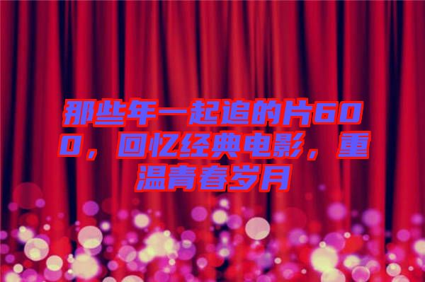 那些年一起追的片600，回憶經(jīng)典電影，重溫青春歲月